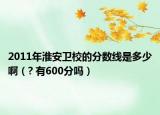 2011年淮安衛(wèi)校的分?jǐn)?shù)線是多少?。? 有600分嗎）