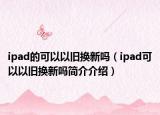 ipad的可以以舊換新嗎（ipad可以以舊換新嗎簡介介紹）