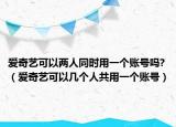 愛奇藝可以兩人同時用一個賬號嗎?（愛奇藝可以幾個人共用一個賬號）