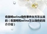 俞灝明selina燒傷事件女方怎么說的（俞灝明和selina怎么燒傷的簡介介紹）