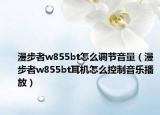 漫步者w855bt怎么調(diào)節(jié)音量（漫步者w855bt耳機怎么控制音樂播放）