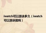 iwatch可以游泳多久（iwatch可以游泳戴嗎）