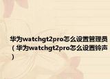 華為watchgt2pro怎么設(shè)置管理員（華為watchgt2pro怎么設(shè)置鈴聲）