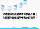 如何刪除微信視頻號發(fā)表的作品（如何刪除微信視頻號發(fā)表的視頻）