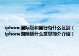 iphone國(guó)際版和國(guó)行有什么區(qū)別（iphone國(guó)際版什么意思簡(jiǎn)介介紹）