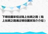 下哪些國家經(jīng)過陸上絲綢之路（陸上絲綢之路通過哪些國家簡介介紹）