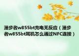 漫步者w855bt充電無反應(yīng)（漫步者w855bt耳機怎么通過NFC連接）