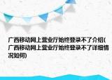 廣西移動網(wǎng)上營業(yè)廳始終登錄不了介紹(廣西移動網(wǎng)上營業(yè)廳始終登錄不了詳細(xì)情況如何)