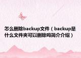 怎么刪除backup文件（backup是什么文件夾可以刪除嗎簡介介紹）