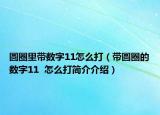 圓圈里帶數(shù)字11怎么打（帶圓圈的數(shù)字11  怎么打簡(jiǎn)介介紹）