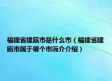 福建省建甌市是什么市（福建省建甌市屬于哪個(gè)市簡(jiǎn)介介紹）