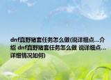 dnf真野豬套任務(wù)怎么做(說詳細(xì)點…介紹 dnf真野豬套任務(wù)怎么做 說詳細(xì)點…詳細(xì)情況如何)