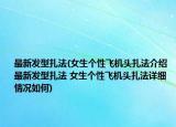 最新發(fā)型扎法(女生個性飛機頭扎法介紹 最新發(fā)型扎法 女生個性飛機頭扎法詳細情況如何)