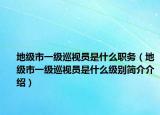 地級(jí)市一級(jí)巡視員是什么職務(wù)（地級(jí)市一級(jí)巡視員是什么級(jí)別簡(jiǎn)介介紹）