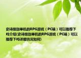 史詩級別單機的RPG游戲（PC端）可以推薦下嗎介紹(史詩級別單機的RPG游戲（PC端）可以推薦下嗎詳細情況如何)