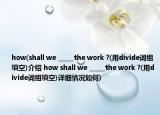 how(shall we _____the work ?(用divide詞組填空)介紹 how shall we _____the work ?(用divide詞組填空)詳細情況如何)