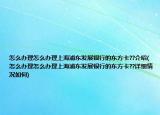 怎么辦理怎么辦理上海浦東發(fā)展銀行的東方卡??介紹(怎么辦理怎么辦理上海浦東發(fā)展銀行的東方卡??詳細(xì)情況如何)