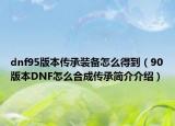 dnf95版本傳承裝備怎么得到（90版本DNF怎么合成傳承簡介介紹）