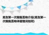 男友第一次跟我舌吻介紹(男友第一次跟我舌吻詳細(xì)情況如何)