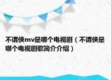 不謂俠mv是哪個(gè)電視劇（不謂俠是哪個(gè)電視劇歌簡(jiǎn)介介紹）