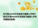 任天堂switch不買游戲卡值得入手嗎介紹(任天堂switch不買游戲卡值得入手嗎詳細(xì)情況如何)