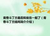 青春斗丁蘭最后和誰在一起了（青春斗丁蘭結局簡介介紹）