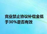 競(jìng)業(yè)禁止協(xié)議補(bǔ)償金低于30%是否有效