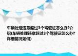 車輛處理違章超過3個駕駛證怎么辦?介紹(車輛處理違章超過3個駕駛證怎么辦?詳細(xì)情況如何)