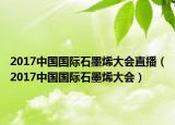 2017中國(guó)國(guó)際石墨烯大會(huì)直播（2017中國(guó)國(guó)際石墨烯大會(huì)）