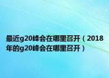 最近g20峰會在哪里召開（2018年的g20峰會在哪里召開）