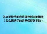 怎么把快手的音樂保存到本地相冊（怎么把快手的音樂保存到本地）