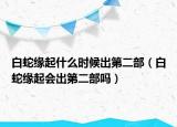 白蛇緣起什么時候出第二部（白蛇緣起會出第二部嗎）