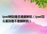 ipad辨別是否是翻新機(jī)（ipad怎么鑒別是不是翻新機(jī)）