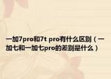 一加7pro和7t pro有什么區(qū)別（一加七和一加七pro的差別是什么）