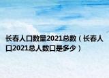 長春人口數(shù)量2021總數(shù)（長春人口2021總?cè)藬?shù)口是多少）