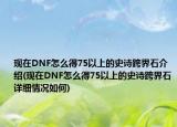 現(xiàn)在DNF怎么得75以上的史詩跨界石介紹(現(xiàn)在DNF怎么得75以上的史詩跨界石詳細(xì)情況如何)