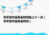 快手發(fā)作品黃金時間晚上十一點（快手發(fā)作品黃金時間）