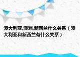 澳大利亞,澳洲,新西蘭什么關(guān)系（澳大利亞和新西蘭有什么關(guān)系）