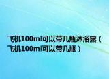 飛機100ml可以帶幾瓶沐浴露（飛機100ml可以帶幾瓶）