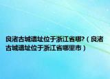 良渚古城遺址位于浙江省哪?（良渚古城遺址位于浙江省哪里市）