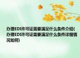 辦理EDI許可證需要滿足什么條件介紹(辦理EDI許可證需要滿足什么條件詳細(xì)情況如何)