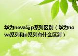 華為nova與p系列區(qū)別（華為nova系列和p系列有什么區(qū)別）