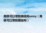 高鐵可以帶防曬霜嗎unny（高鐵可以帶防曬霜嗎）