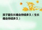 孩子腿生長痛會(huì)持續(xù)多久（生長痛會(huì)持續(xù)多久）