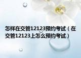 怎樣在交管12123預(yù)約考試（在交管12123上怎么預(yù)約考試）