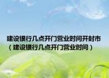 建設銀行幾點開門營業(yè)時間開封市（建設銀行幾點開門營業(yè)時間）