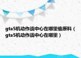 gta5機(jī)動(dòng)作戰(zhàn)中心在哪里偷原料（gta5機(jī)動(dòng)作戰(zhàn)中心在哪里）