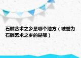 石雕藝術(shù)之鄉(xiāng)是哪個(gè)地方（被譽(yù)為石雕藝術(shù)之鄉(xiāng)的是哪）