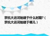 京杭大運河始建于什么時期?（京杭大運河始建于哪兒）