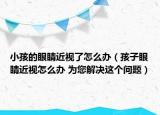 小孩的眼睛近視了怎么辦（孩子眼睛近視怎么辦 為您解決這個(gè)問題）